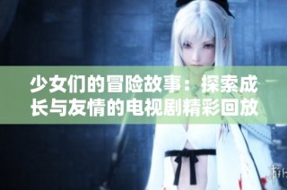 少女们的冒险故事：探索成长与友情的电视剧精彩回放