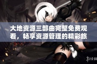 大地资源三部曲完整免费观看，畅享资源管理的精彩旅程