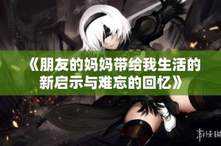《朋友的妈妈带给我生活的新启示与难忘的回忆》