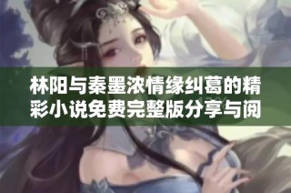林阳与秦墨浓情缘纠葛的精彩小说免费完整版分享与阅读体验