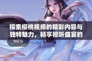 探索樱桃视频的精彩内容与独特魅力，畅享视听盛宴的绝佳体验
