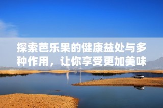 探索芭乐果的健康益处与多种作用，让你享受更加美味的营养选择