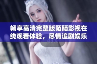 畅享高清完整版陌陌影视在线观看体验，尽情追剧娱乐不容错过
