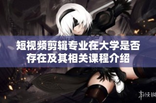 短视频剪辑专业在大学是否存在及其相关课程介绍