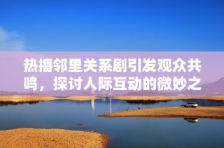 热播邻里关系剧引发观众共鸣，探讨人际互动的微妙之处