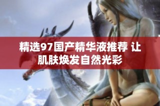 精选97国产精华液推荐 让肌肤焕发自然光彩