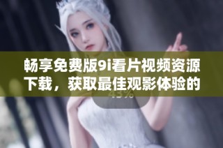 畅享免费版9i看片视频资源下载，获取最佳观影体验的方法与技巧