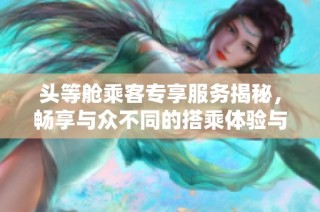 头等舱乘客专享服务揭秘，畅享与众不同的搭乘体验与待遇
