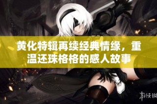 黄化特辑再续经典情缘，重温还珠格格的感人故事