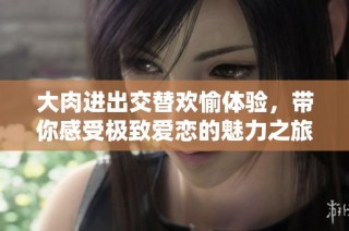 大肉进出交替欢愉体验，带你感受极致爱恋的魅力之旅