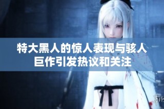 特大黑人的惊人表现与骇人巨作引发热议和关注