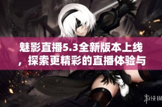 魅影直播5.3全新版本上线，探索更精彩的直播体验与功能