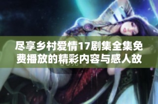 尽享乡村爱情17剧集全集免费播放的精彩内容与感人故事