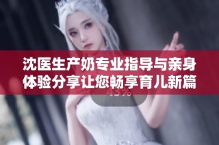 沈医生产奶专业指导与亲身体验分享让您畅享育儿新篇章