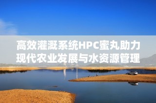 高效灌溉系统HPC蜜丸助力现代农业发展与水资源管理