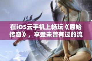 在iOS云手机上畅玩《原始传奇》，享受未曾有过的流畅游戏体验