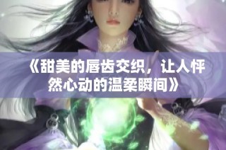 《甜美的唇齿交织，让人怦然心动的温柔瞬间》