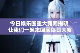 今日娱乐圈重大新闻揭晓 让我们一起来回顾每日大赛的精彩往期内容