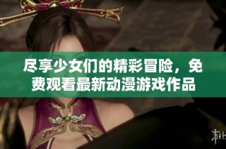 尽享少女们的精彩冒险，免费观看最新动漫游戏作品