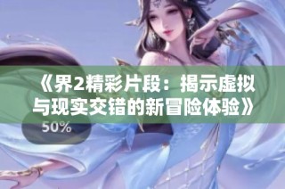 《界2精彩片段：揭示虚拟与现实交错的新冒险体验》