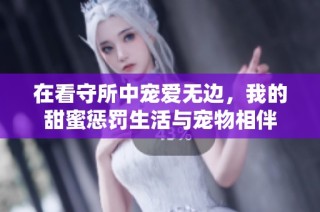 在看守所中宠爱无边，我的甜蜜惩罚生活与宠物相伴