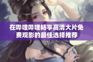 在哔哩哔哩畅享高清大片免费观影的最佳选择推荐