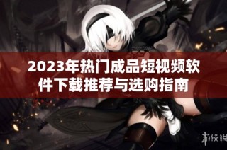 2023年热门成品短视频软件下载推荐与选购指南
