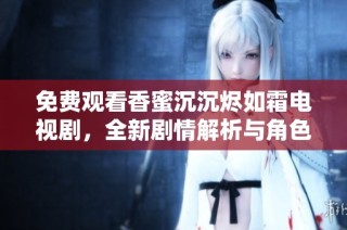 免费观看香蜜沉沉烬如霜电视剧，全新剧情解析与角色分析尽在此处