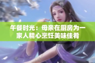 午餐时光：母亲在厨房为一家人精心烹饪美味佳肴
