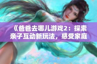 《爸爸去哪儿游戏2：探索亲子互动新玩法，感受家庭温情的乐趣与挑战》
