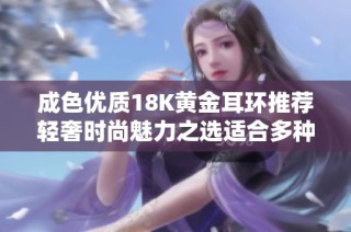 成色优质18K黄金耳环推荐轻奢时尚魅力之选适合多种场合佩戴