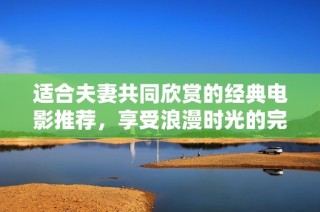 适合夫妻共同欣赏的经典电影推荐，享受浪漫时光的完美选择