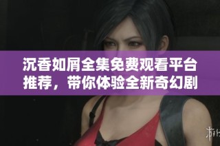 沉香如屑全集免费观看平台推荐，带你体验全新奇幻剧情之旅