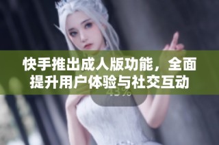快手推出成人版功能，全面提升用户体验与社交互动