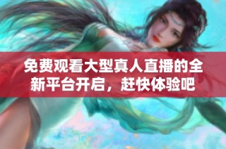 免费观看大型真人直播的全新平台开启，赶快体验吧