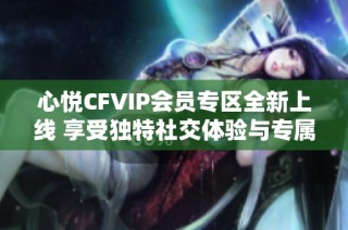 心悦CFVIP会员专区全新上线 享受独特社交体验与专属优惠活动