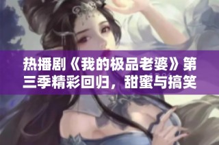 热播剧《我的极品老婆》第三季精彩回归，甜蜜与搞笑双重来袭
