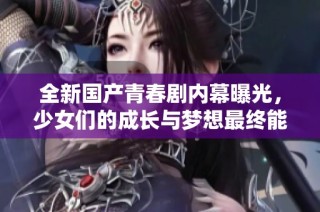 全新国产青春剧内幕曝光，少女们的成长与梦想最终能否实现