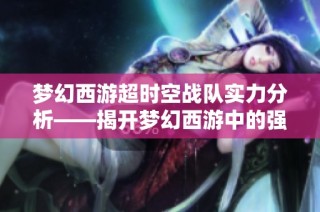 梦幻西游超时空战队实力分析——揭开梦幻西游中的强大阵容之谜
