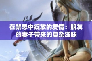 在禁忌中绽放的爱情：朋友的妻子带来的复杂滋味