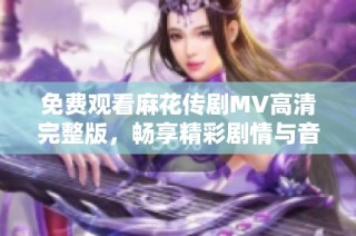 免费观看麻花传剧MV高清完整版，畅享精彩剧情与音乐体验