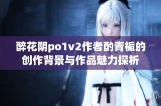 醉花阴po1v2作者酌青栀的创作背景与作品魅力探析