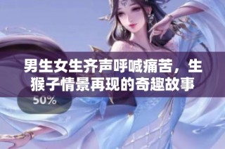 男生女生齐声呼喊痛苦，生猴子情景再现的奇趣故事