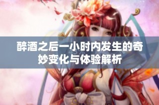 醉酒之后一小时内发生的奇妙变化与体验解析