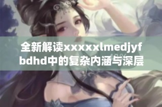 全新解读xxxxxlmedjyfbdhd中的复杂内涵与深层意义