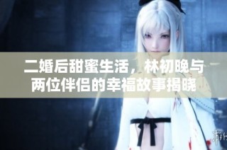 二婚后甜蜜生活，林初晚与两位伴侣的幸福故事揭晓