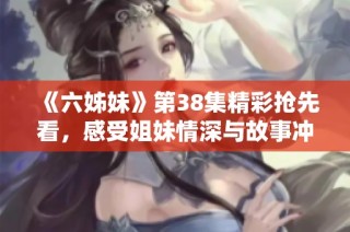 《六姊妹》第38集精彩抢先看，感受姐妹情深与故事冲突的精彩瞬间