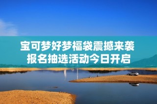 宝可梦好梦福袋震撼来袭 报名抽选活动今日开启
