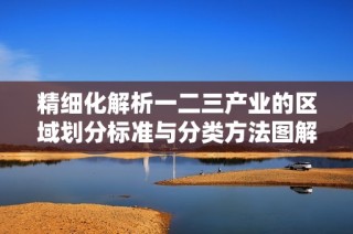 精细化解析一二三产业的区域划分标准与分类方法图解