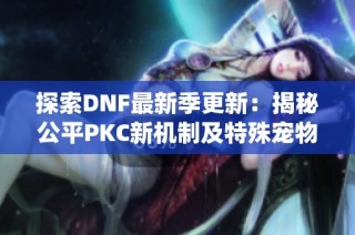 探索DNF最新季更新：揭秘公平PKC新机制及特殊宠物和佣兵系统的重磅改动